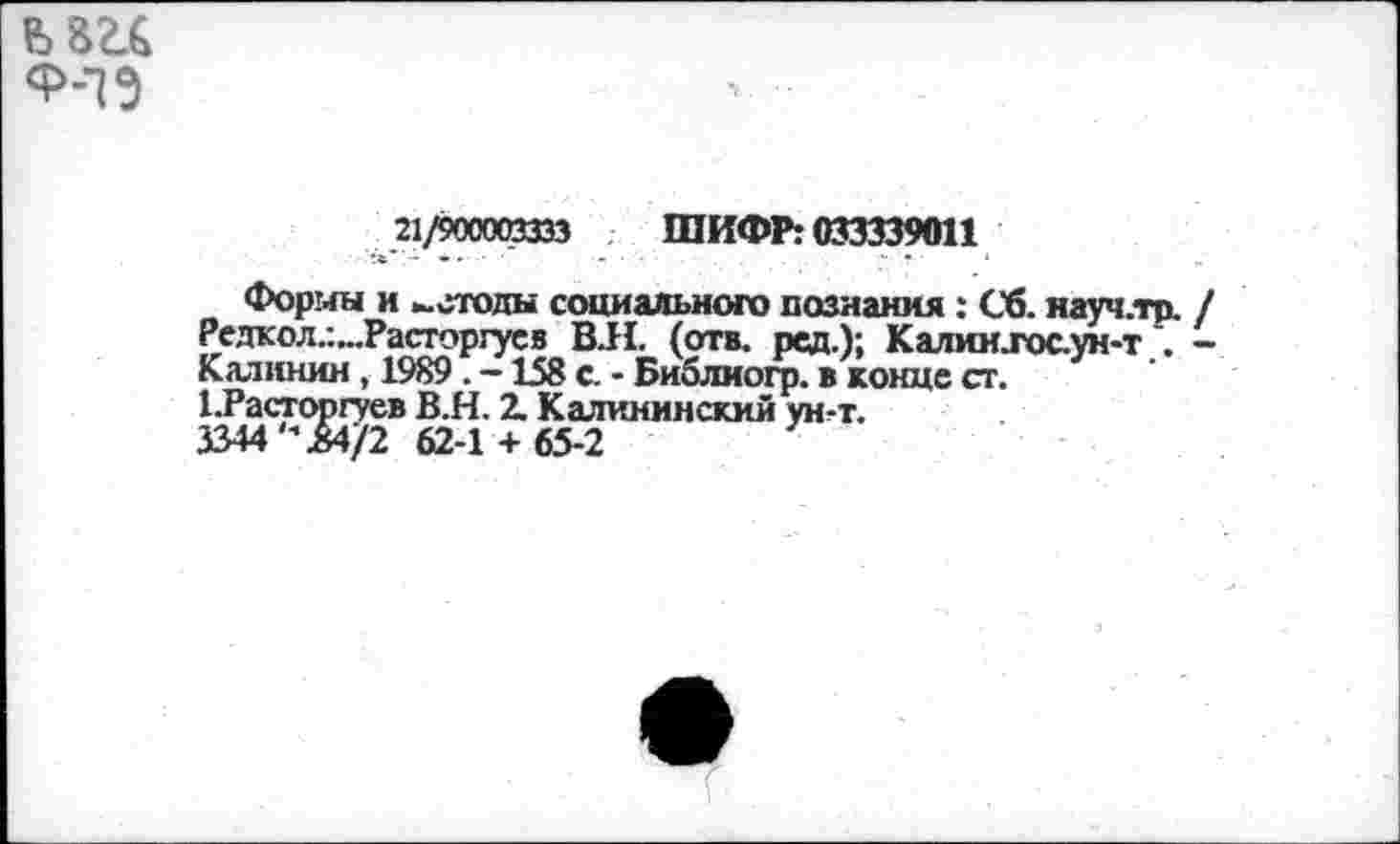 ﻿
21/900003333 ШИФР: 033339011
Формы и методы социального познания: Сб. науч.тр. / Редкол.:...Расторгусв В.Н. (отв. рсд.); Калии.гос.ун-т . -Калинин , 1989 . -158 с. - Библио^. в конце ст.
1.Расторгуев В.Н. 2. Калининский ун-т.
3344 В4/2 62-1 + 65-2